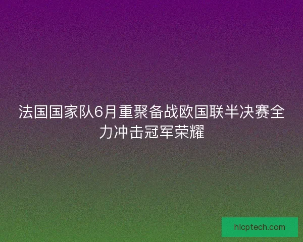 法国国家队6月重聚备战欧国联半决赛全力冲击冠军荣耀