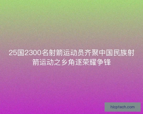 25国2300名射箭运动员齐聚中国民族射箭运动之乡角逐荣耀争锋 25国2300名射箭运动员齐聚中国民族射箭运动之乡角逐荣耀争锋