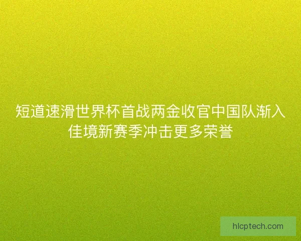 短道速滑世界杯首战两金收官中国队渐入佳境新赛季冲击更多荣誉 短道速滑世界杯首战两金收官中国队渐入佳境新赛季冲击更多荣誉