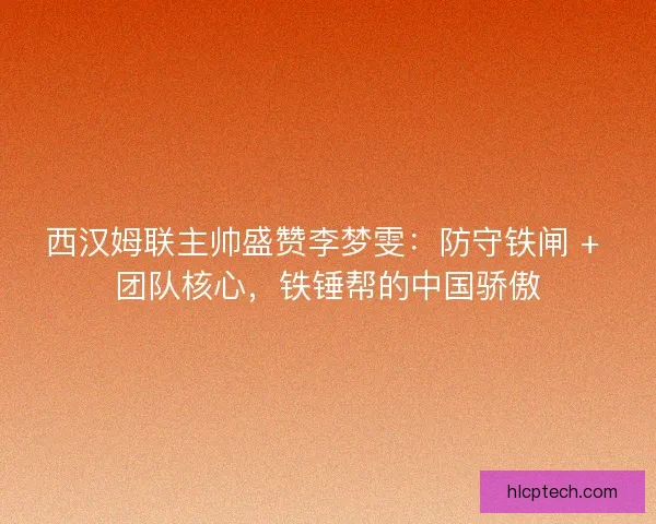 西汉姆联主帅盛赞李梦雯：防守铁闸 + 团队核心，铁锤帮的中国骄傲