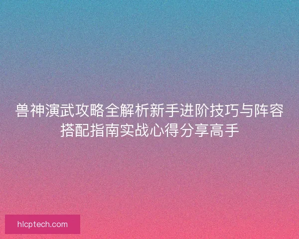 兽神演武攻略全解析新手进阶技巧与阵容搭配指南实战心得分享高手