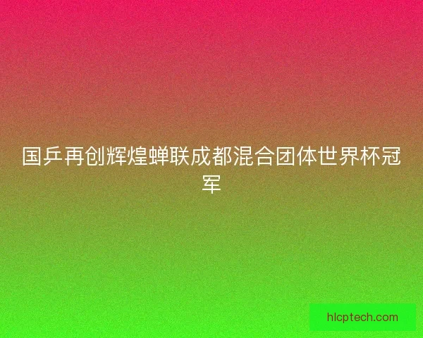 国乒再创辉煌蝉联成都混合团体世界杯冠军