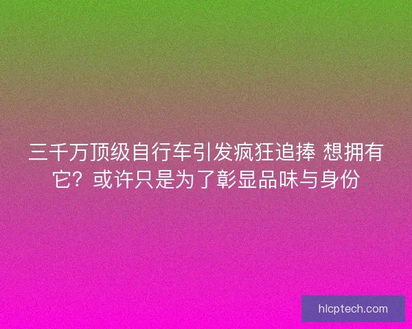三千万顶级自行车引发疯狂追捧 想拥有它？或许只是为了彰显品味与身份