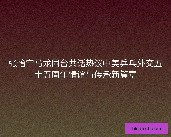 张怡宁马龙同台共话热议中美乒乓外交五十五周年情谊与传承新篇章