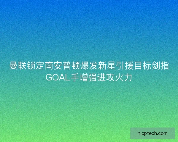 曼联锁定南安普顿爆发新星引援目标剑指GOAL手增强进攻火力