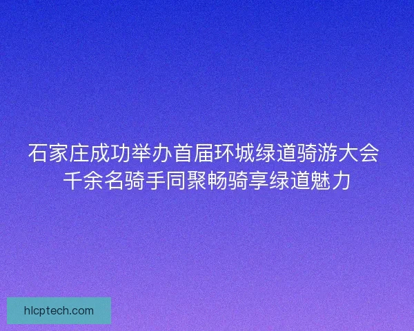 石家庄成功举办首届环城绿道骑游大会 千余名骑手同聚畅骑享绿道魅力