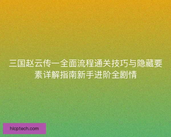 三国赵云传一全面流程通关技巧与隐藏要素详解指南新手进阶全剧情