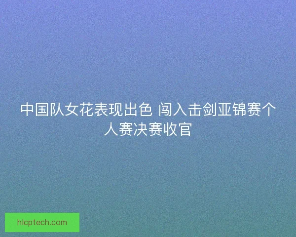 中国队女花表现出色 闯入击剑亚锦赛个人赛决赛收官