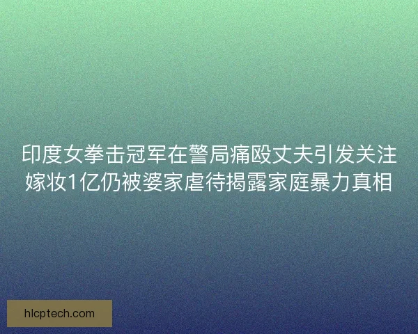 印度女拳击冠军在警局痛殴丈夫引发关注嫁妆1亿仍被婆家虐待揭露家庭暴力真相