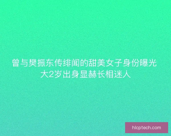 曾与樊振东传绯闻的甜美女子身份曝光 大2岁出身显赫长相迷人