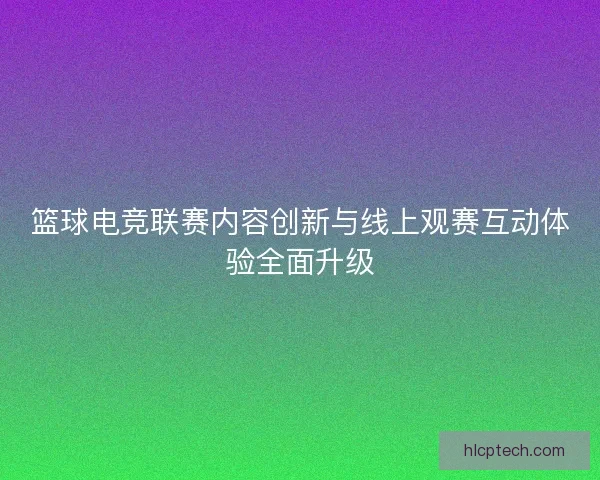 篮球电竞联赛内容创新与线上观赛互动体验全面升级