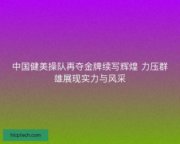 中国健美操队再夺金牌续写辉煌 力压群雄展现实力与风采 中国健美操队再夺金牌续写辉煌 力压群雄展现实力与风采