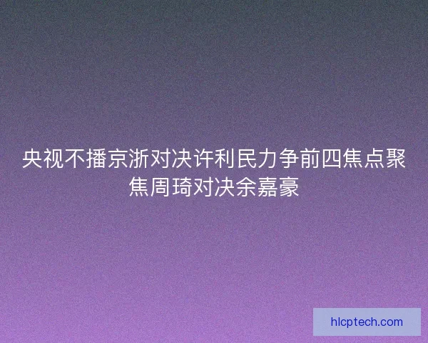 央视不播京浙对决许利民力争前四焦点聚焦周琦对决余嘉豪 央视不播京浙对决许利民力争前四焦点聚焦周琦对决余嘉豪