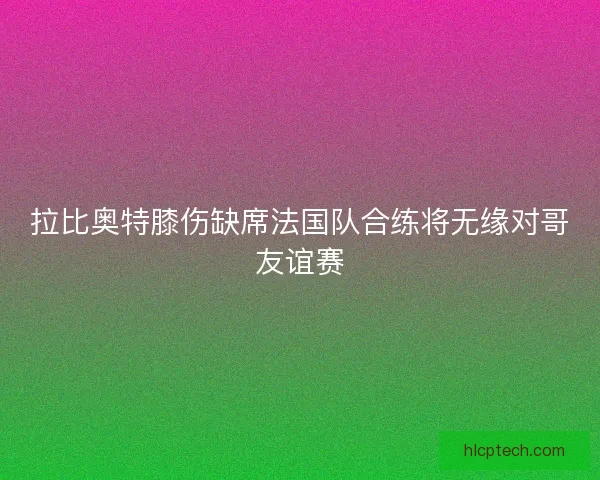 拉比奥特膝伤缺席法国队合练将无缘对哥友谊赛 拉比奥特膝伤缺席法国队合练将无缘对哥友谊赛
