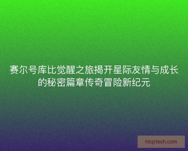 赛尔号库比觉醒之旅揭开星际友情与成长的秘密篇章传奇冒险新纪元