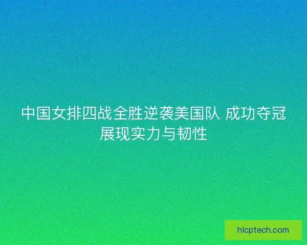 中国女排四战全胜逆袭美国队 成功夺冠展现实力与韧性
