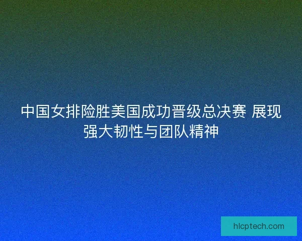 中国女排险胜美国成功晋级总决赛 展现强大韧性与团队精神 中国女排险胜美国成功晋级总决赛 展现强大韧性与团队精神
