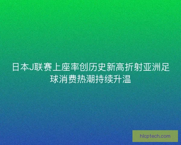 日本J联赛上座率创历史新高折射亚洲足球消费热潮持续升温