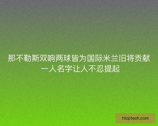 那不勒斯双响两球皆为国际米兰旧将贡献 一人名字让人不忍提起