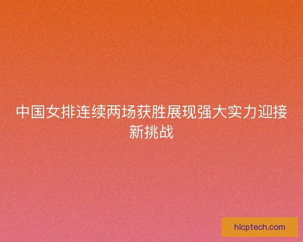 中国女排连续两场获胜展现强大实力迎接新挑战