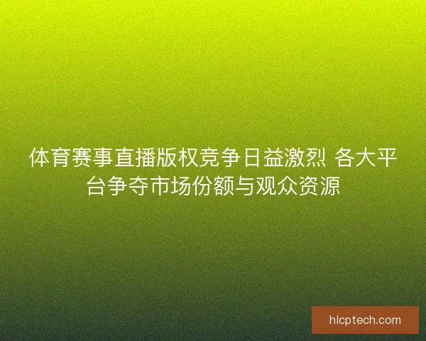 体育赛事直播版权竞争日益激烈 各大平台争夺市场份额与观众资源