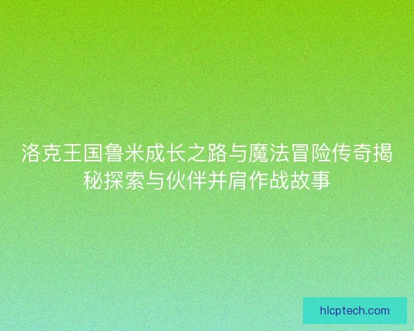 洛克王国鲁米成长之路与魔法冒险传奇揭秘探索与伙伴并肩作战故事
