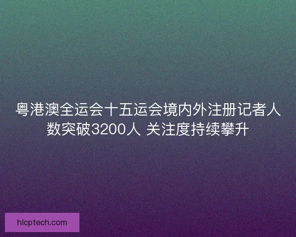 粤港澳全运会十五运会境内外注册记者人数突破3200人 关注度持续攀升