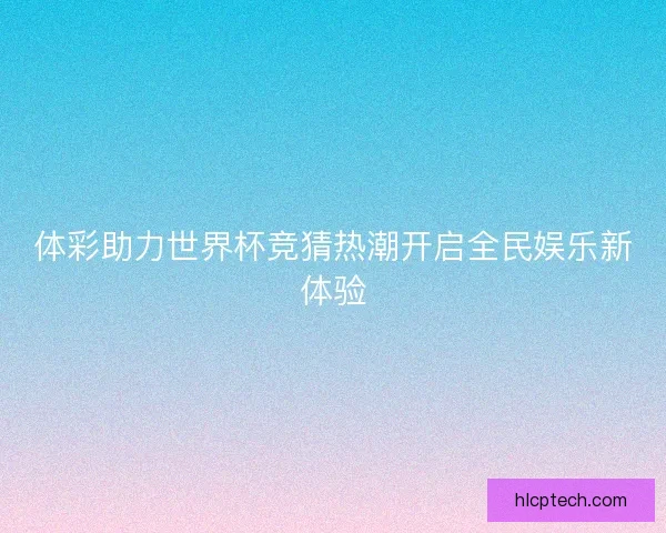 体彩助力世界杯竞猜热潮开启全民娱乐新体验 体彩助力世界杯竞猜热潮开启全民娱乐新体验