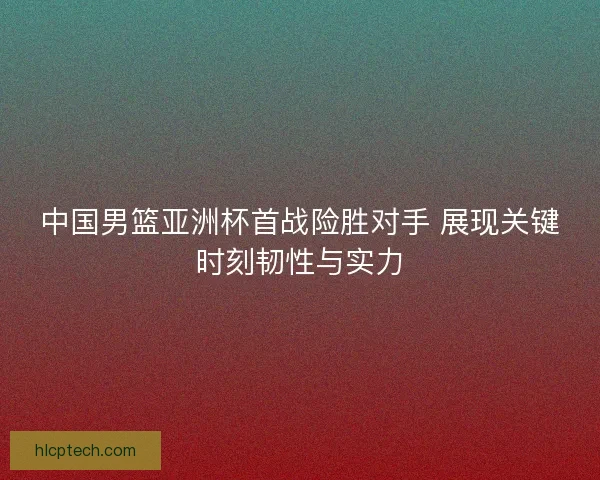 中国男篮亚洲杯首战险胜对手 展现关键时刻韧性与实力 中国男篮亚洲杯首战险胜对手 展现关键时刻韧性与实力