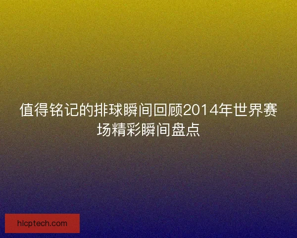 值得铭记的排球瞬间回顾2014年世界赛场精彩瞬间盘点