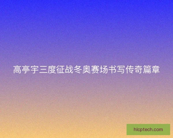 高亭宇三度征战冬奥赛场书写传奇篇章 高亭宇三度征战冬奥赛场书写传奇篇章