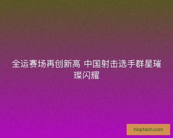全运赛场再创新高 中国射击选手群星璀璨闪耀 全运赛场再创新高 中国射击选手群星璀璨闪耀