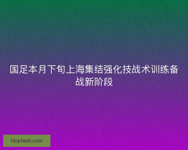 国足本月下旬上海集结强化技战术训练备战新阶段